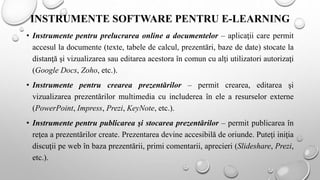 INSTRUMENTE SOFTWARE PENTRU E-LEARNING
• Instrumente pentru prelucrarea online a documentelor – aplicaţii care permit
accesul la documente (texte, tabele de calcul, prezentări, baze de date) stocate la
distanţă şi vizualizarea sau editarea acestora în comun cu alţi utilizatori autorizaţi
(Google Docs, Zoho, etc.).
• Instrumente pentru crearea prezentărilor – permit crearea, editarea şi
vizualizarea prezentărilor multimedia cu includerea în ele a resurselor externe
(PowerPoint, Impress, Prezi, KeyNote, etc.).
• Instrumente pentru publicarea şi stocarea prezentărilor – permit publicarea în
reţea a prezentărilor create. Prezentarea devine accesibilă de oriunde. Puteţi iniţia
discuţii pe web în baza prezentării, primi comentarii, aprecieri (Slideshare, Prezi,
etc.).
 