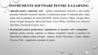 INSTRUMENTE SOFTWARE PENTRU E-LEARNING
• Aplicaţii pentru conferinţe web – permit comunicarea sincronă a mai multor
persoane folosind resursele internet. Comunicarea poate fi realizată prin video,
sunet, text şi partajare de ecran (DimDim, Adobe Connect, Skype, Google Meet,
Zoom, Google Hangouts, Microsoft Teams, Cisco Webex, YouTube Live, Discord,
Jitsi Meet, Facebook Camera, etc.).
• Instrumente pentru prelucrarea, organizarea şi stocarea web a imaginilor –
aplicaţii pentru crearea, captarea şi editarea imaginilor (local) şi postarea lor
ulterioară în albume online (SnagIt - captare, Adobe Photoshop - creare, editare;
Picassa, Flikr - organizare şi postare în reţea).
 
