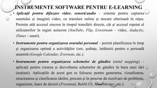 INSTRUMENTE SOFTWARE PENTRU E-LEARNING
• Aplicaţii pentru difuzare video, sonoră/audio – sisteme pentru captarea
sunetului şi imaginii video, cu translare online şi stocare ulterioară în reţea.
Permite atât accesul sincron în timpul translării directe, cât şi accesul repetat al
utilizatorilor în regim asincron (YouTube, Flip, Livestream - video, Audacity,
iTunes - sunet).
• Instrumente pentru organizarea orarului personal – permit planificarea în timp
și organizarea optimă a activităţilor (ore, şedinţe, întâlniri) pentru o perioadă
anumită (Google Calendar, Evernote, etc.).
• Instrumente pentru organizarea schemelor de gândire (mind mapping) –
aplicaţii pentru crearea şi dezvoltarea schemelor de gândire în baza unei idei
(noţiuni). Aplicaţiile de acest gen se folosesc pentru generarea, vizualizarea,
structurarea şi clasificarea ideilor, precum şi în procese de rezolvare de probleme,
organizare, luare de decizii (Freemind, Bubbl.Us, MindMeister, etc.).
 