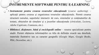 INSTRUMENTE SOFTWARE PENTRU E-LEARNING
• Instrumente pentru crearea resurselor educaţionale (course authoring) –
aplicaţii pentru crearea şi organizarea resurselor educaţionale. Permit crearea
structurii cursului, suportului interactiv de curs, sistemelor şi conţinuturilor de
testare, obiectelor de simulare şi a jocurilor educaţionale (Articulate, Lectora,
Adobe Captivate, Camtasia, etc.).
• Biblioteci, dicţionare, hărţi şi enciclopedii online – resurse specializate pentru
studii. Permit obţinerea informaţiilor cu titlu de definiţie exactă sau deschisă,
materiale ilustrative sau cu caracter geografic (Google Maps, Google Books,
Wiki, Dexonline, etc.).
 