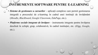 INSTRUMENTE SOFTWARE PENTRU E-LEARNING
• Sisteme de gestionare a cursurilor – aplicaţii complexe care permit gestionarea
integrală a procesului de e-learning în cadrul unei instituţii de învăţământ
(Moodle, Blackboard, Google Classroom, EduPage, etc.).
• Platforme sociale integrate de învăţare – instrumente integrate pentru învăţarea
deschisă în echipă, grup, colaborativă, în cadrul instituției, etc. (Elgg, Google,
etc.).
 