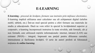 E-LEARNING
E-learning - procesul de învăţare, formare sau instruire prin mijloace electronice.
E-learning implică utilizarea unui calculator sau alt echipament digital (telefon
mobil, tabletă, etc.) Într-un mod special pentru a oferi formare sau materiale de
studiu şi educaţionale. Dacă ne vom referi în special la învăţământul superior şi
corporativ, e-learning încorporează instruirea la toate nivelele, atât formală, cât şi
non formală, care utilizează reţelele informaţionale: internet, intranet (LAN) sau
extranet (WAN)— integral, împreună sau parţial pentru difuzarea cursului,
interacțiunea şi facilizarea învăţării. O serie de autori preferă să folosească
noţiunea de online learning.
 