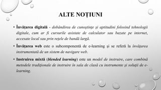 ALTE NOȚIUNI
• Învățarea digitală - dobândirea de cunoştinţe şi aptitudini folosind tehnologii
digitale, cum ar fi cursurile asistate de calculator sau bazate pe internet,
accesate local sau prin reţele de bandă largă.
• Învăţarea web este o subcomponentă de e-learning şi se referă la învăţarea
instrumentată de un sistem de navigare web.
• Instruirea mixtă (blended learning) este un model de instruire, care combină
metodele tradiţionale de instruire în sala de clasă cu instrumente şi soluţii de e-
learning.
 