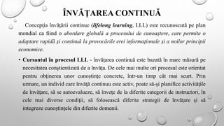 ÎNVĂŢAREA CONTINUĂ
Concepţia învăţării continue (lifelong learning, LLL) este recunoscută pe plan
mondial ca fiind o abordare globală a procesului de cunoaştere, care permite o
adaptare rapidă şi continuă la provocările erei informaţionale şi a noilor principii
economice.
• Cursantul în procesul LLL - învăţarea continuă este bazată în mare măsură pe
necesitatea conştientizată de a învăţa. De cele mai multe ori procesul este orientat
pentru obţinerea unor cunoştinţe concrete, într-un timp cât mai scurt. Prin
urmare, un individ care învăţă continuu este activ, poate să-şi planifice activităţile
de învăţare, să se autoevalueze, să înveţe de la diferite categorii de instructori, în
cele mai diverse condiţii, să folosească diferite strategii de învăţare şi să
integreze cunoştinţele din diferite domenii.
 