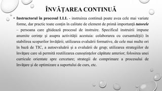 ÎNVĂŢAREA CONTINUĂ
• Instructorul în procesul LLL - instruirea continuă poate avea cele mai variate
forme, dar practic toate conţin în calitate de element de primă importanţă tutorele
– persoana care ghidează procesul de instruire. Specificul instruirii impune
anumite cerinţe şi asupra activităţii acestuia: colaborarea cu cursantul(ţii) în
stabilirea scopurilor învăţării; utilizarea evaluării formative, de cele mai multe ori
în bază de TIC, a autoevaluării şi a evaluării de grup; utilizarea strategiilor de
învăţare care să permită reutilizarea cunoştinţelor căpătate anterior; folosirea unei
curricule orientate spre cercetare; strategii de comprimare a procesului de
învăţare şi de optimizare a suportului de curs, etc.
 