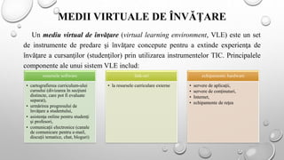 MEDII VIRTUALE DE ÎNVĂŢARE
Un mediu virtual de învăţare (virtual learning environment, VLE) este un set
de instrumente de predare şi învăţare concepute pentru a extinde experienţa de
învăţare a cursanţilor (studenţilor) prin utilizarea instrumentelor TIC. Principalele
componente ale unui sistem VLE includ:
resursele software
• cartografierea curriculum-ului
cursului (divizarea în secţiuni
distincte, care pot fi evaluate
separat),
• urmărirea progresului de
învăţare a studentului,
• asistenţa online pentru studenţi
şi profesori,
• comunicaţii electronice (canale
de comunicare pentru e-mail,
discuții tematice, chat, bloguri)
link-uri
• la resursele curriculare externe
echipamente hardware
• servere de aplicaţii,
• servere de conţinuturi,
• Internet,
• echipamente de reţea
 