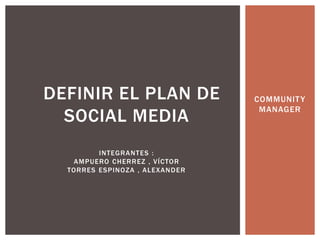 COMMUNITY 
MANAGER 
DEFINIR EL PLAN DE 
SOCIAL MEDIA 
INTEGRANTES : 
AMPUERO CHERREZ , VÍCTOR 
TORRES ESPINOZA , ALEXANDER 
 