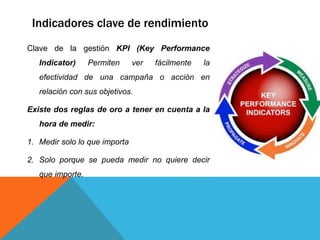 Indicadores clave de rendimiento
Clave de la gestión KPI (Key Performance
Indicator) Permiten ver fácilmente la
efectividad de una campaña o acción en
relación con sus objetivos.
Existe dos reglas de oro a tener en cuenta a la
hora de medir:
1. Medir solo lo que importa
2. Solo porque se pueda medir no quiere decir
que importe.
 