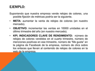 EJEMPLO:
Suponiendo que nuestra empresa vende relojes de colores, una
posible fijación de métricas podría ser la siguiente.
• META: aumentar la venta de relojes de colores (en nuestro
mercado).
• OBJETIVO: incrementar las ventas en 10000 unidades en el
último trimestre del año (en nuestro mercado).
• KPI. INDICADORES CLAVE DE RENDIMIENTO: número de
relojes de colores vendidos en el cuarto trimestre, número de
menciones positivas en ese trimestre, número de “Me gusta” en
la página de Facebook de la empresa, número de clics sobre
los enlaces que llevan al contenido de relojes de colores en la
web de la empresa.
 