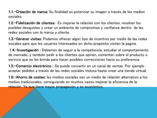 1.1.-Creación de marca: Su finalidad es potenciar su imagen a través de los medios
sociales.
1.2.-Fidelización de clientes: Es mejorar la relación con los clientes, resolver los
posibles desajustes y crear un ambiente de compromiso y confianza dentro de las
redes sociales con la marca y cliente.
1.3.-Generar visitas: Podemos ofrecer algún tipo de incentivo por medio de las redes
sociales para que los usuarios interesados en dicho propósito visiten la pagina.
1.4.-Investigación : Debemos de seguir a la competencia, estudiar el comportamiento
de mercado, y también pedir a los clientes que opinen, comenten sobre el producto o
servicio que se les brinda para hacer posibles correcciones hacia su preferencia.
1.5.-Comercio electrónico : Se puede convertir en un canal de ventas. Por ejemplo
aceptar pedidos a través de las redes sociales incluso hasta crear una tienda virtual.
1.6.-Ahorro de costes: los medios sociales son un medio de relación alternativo a los
medios tradicionales, consiguiendo en muchos casos mejorar la eficiencia de la
relación. Ya que tiene mayor propagación y es económico.
 