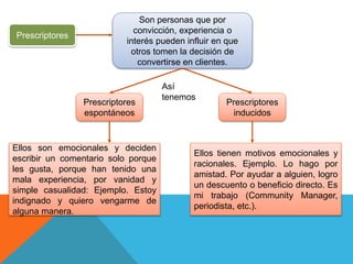 Prescriptores
Son personas que por
convicción, experiencia o
interés pueden influir en que
otros tomen la decisión de
convertirse en clientes.
Prescriptores
espontáneos
Prescriptores
inducidos
Ellos son emocionales y deciden
escribir un comentario solo porque
les gusta, porque han tenido una
mala experiencia, por vanidad y
simple casualidad: Ejemplo. Estoy
indignado y quiero vengarme de
alguna manera.
Ellos tienen motivos emocionales y
racionales. Ejemplo. Lo hago por
amistad. Por ayudar a alguien, logro
un descuento o beneficio directo. Es
mi trabajo (Community Manager,
periodista, etc.).
Así
tenemos
 