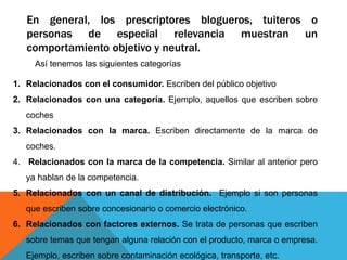 En general, los prescriptores blogueros, tuiteros o
personas de especial relevancia muestran un
comportamiento objetivo y neutral.
Así tenemos las siguientes categorías
1. Relacionados con el consumidor. Escriben del público objetivo
2. Relacionados con una categoría. Ejemplo, aquellos que escriben sobre
coches
3. Relacionados con la marca. Escriben directamente de la marca de
coches.
4. Relacionados con la marca de la competencia. Similar al anterior pero
ya hablan de la competencia.
5. Relacionados con un canal de distribución. Ejemplo si son personas
que escriben sobre concesionario o comercio electrónico.
6. Relacionados con factores externos. Se trata de personas que escriben
sobre temas que tengan alguna relación con el producto, marca o empresa.
Ejemplo, escriben sobre contaminación ecológica, transporte, etc.
 