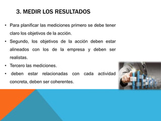 3. MEDIR LOS RESULTADOS
• Para planificar las mediciones primero se debe tener
claro los objetivos de la acción.
• Segundo, los objetivos de la acción deben estar
alineados con los de la empresa y deben ser
realistas.
• Tercero las mediciones.
• deben estar relacionadas con cada actividad
concreta, deben ser coherentes.
 