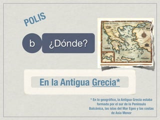 PO LIS

 b       ¿Dónde?



     En la Antigua Grecia*
                    * En lo geográﬁco, la Antigua Grecia estaba
                         formada por el sur de la Península
                   Balcánica, las islas del Mar Egeo y las costas
                                   de Asia Menor
 