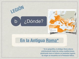 EG IÓN
L
    b    ¿Dónde?



        En la Antigua Roma*
                    * En lo geográﬁco, la Antigua Roma abarca
                  prácticamente todas las costas mediterráneas,
                 penetrando hacia el interior en bastantes lugares.
                  Su origen se encuentra en la Península Itálica.
 