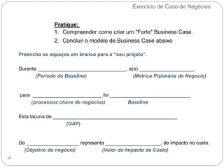 Exercício de Caso de Negócios
17
Pratique:
1. Compreender como criar um "Forte" Business Case.
2. Concluir o modelo de Business Case abaixo
Preencha os espaços em branco para o “seu projeto”.
Durante ________________________________, a(o) ____________________.
(Período do Baseline) (Metrica Prpimária de Negocio)
para _________________________ foi _____________________________
(processos chave de negócios) Baseline
Esta lacuna de _____________________________________________
(GAP)
Do ___________________ representa ____________________. de impacto no custo.
(Objetivo do negócio) (Valor do Impacto de Custo)
 