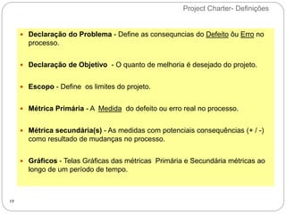 Project Charter- Definições
19
 Declaração do Problema - Define as consequncias do Defeito ôu Erro no
processo.
 Declaração de Objetivo - O quanto de melhoria é desejado do projeto.
 Escopo - Define os limites do projeto.
 Métrica Primária - A Medida do defeito ou erro real no processo.
 Métrica secundária(s) - As medidas com potenciais consequências (+ / -)
como resultado de mudanças no processo.
 Gráficos - Telas Gráficas das métricas Primária e Secundária métricas ao
longo de um período de tempo.
 