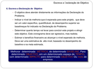 Escreva a Declaração de Objetivo
6. Escreva a Declaração de Objetivo
 O objetivo deve atender diretamente as informações da Declaração do
Problema.
 Indicar o nível de melhoria que é esperada para este projeto, que deve
ser um valor específico, quantificável, de desempenho superior ao
baselineque foi indicado na Declaração do Problema.
 Determinar quanto tempo vai levar para concluir este projeto e atingir
este objetivo. Este cronograma deve ser agressivo, mas realista.
 Estimar o benefício financeiro ao alcançar o nível esperado de melhoria.
Deve ser uma estimativa de alto nível, baseada no desempenho do
baseline e na meta estimada.
Melhorar determinada MÉTRICA, de determinado BASELINE, Para
determinado OBJETIVO, em um determionado espaço de TEMPO,
com determinado IMPACTO para determinado OBJETIVO Ou meta da
empresa.
 