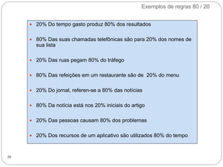 Exemplos de regras 80 / 20
28
 20% Do tempo gasto produz 80% dos resultados
 80% Das suas chamadas telefônicas são para 20% dos nomes de
sua lista
 20% Das ruas pegam 80% do tráfego
 80% Das refeições em um restaurante são de 20% do menu
 20% Do jornal, referen-se a 80% das notícias
 80% Da notícia está nos 20% iniciais do artigo
 20% Das pessoas causam 80% dos problemas
 20% Dos recursos de um aplicativo são utilizados 80% do tempo
 