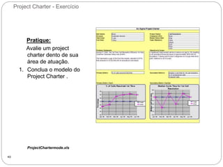 Project Charter - Exercício
40
Pratique:
Avalie um project
charter dento de sua
área de atuação.
1. Conclua o modelo do
Project Charter .
ProjectChartermode.xls
 