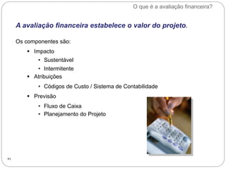 O que é a avaliação financeira?
41
A avaliação financeira estabelece o valor do projeto.
Os componentes são:
 Impacto
• Sustentável
• Intermitente
 Atribuições
• Códigos de Custo / Sistema de Contabilidade
 Previsão
• Fluxo de Caixa
• Planejamento do Projeto
 