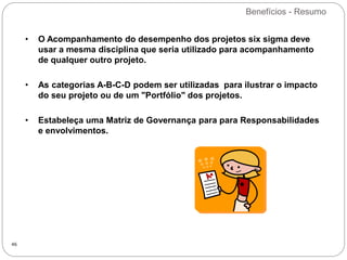 Benefícios - Resumo
46
• O Acompanhamento do desempenho dos projetos six sigma deve
usar a mesma disciplina que seria utilizado para acompanhamento
de qualquer outro projeto.
• As categorias A-B-C-D podem ser utilizadas para ilustrar o impacto
do seu projeto ou de um "Portfólio" dos projetos.
• Estabeleça uma Matriz de Governança para para Responsabilidades
e envolvimentos.
 