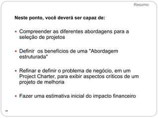 Resumo
48
Neste ponto, você deverá ser capaz de:
 Compreender as diferentes abordagens para a
seleção de projetos
 Definir os benefícios de uma "Abordagem
estruturada"
 Refinar e definir o problema de negócio, em um
Project Charter, para exibir aspectos críticos de um
projeto de melhoria
 Fazer uma estimativa inicial do impacto financeiro
 