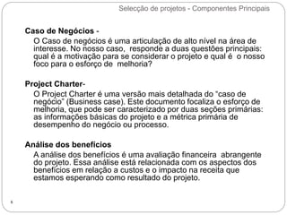 Selecção de projetos - Componentes Principais
6
Caso de Negócios -
O Caso de negócios é uma articulação de alto nível na área de
interesse. No nosso caso, responde a duas questões principais:
qual é a motivação para se considerar o projeto e qual é o nosso
foco para o esforço de melhoria?
Project Charter-
O Project Charter é uma versão mais detalhada do “caso de
negócio” (Business case). Este documento focaliza o esforço de
melhoria, que pode ser caracterizado por duas seções primárias:
as informações básicas do projeto e a métrica primária de
desempenho do negócio ou processo.
Análise dos benefícios
A análise dos benefícios é uma avaliação financeira abrangente
do projeto. Essa análise está relacionada com os aspectos dos
benefícios em relação a custos e o impacto na receita que
estamos esperando como resultado do projeto.
 