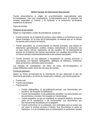 Definir fuentes de Información Documental

Fuente documental es el origen de una información, especialmente para
la investigación, bien sea el periodismo, la historiografía como el periódico las
revistas especiales el internet y el facebook o la producción de literatura
académica en general.
Tipos de fuentes:
Prelación de las fuentes
Según su originalidad u orden de precedencia, puede ser:

   Fuente primaria: es el material de primera mano relativo a un fenómeno que se
    desea investigar. En el caso de la historiografía, el material que en su tiempo
    ha servido para construir la historia.

   Fuente secundaria: es un texto basado en fuentes primarias, que implica un
    tratamiento: generalización, análisis, síntesis, interpretación o evaluación (ver
    en este mismo artículo tratamiento de las fuentes). En la historiografía (el
    estudio de la historia), las fuentes secundarias son aquellos documentos que
    no fueron escritos contemporáneamente a los sucesos estudiados.

   Fuente terciaria: es una selección y recopilación de fuentes primarias y
    secundarias, por ejemplo: bibliografías, catálogos de biblioteca, directorios,
    listas de lecturas y artículos sobre encuestas.
Los trabajos de investigación, los libros de texto, las enciclopedias y la
propia Wikipedia suelen reunir los tres tipos de fuentes.
Forma de expresión
Según su forma de expresión de la información (lo que determina el tipo de
documento generado y su forma de conservarlo y tratarlo), una fuente puede ser:

   Fuente oral.
   Fuente arqueológica.
   Fuente escrita:

          Fuente bibliográfica; la de publicación puntual: sus documentos son
           los libros. Se recopilan en bibliotecas.
          Fuente hemerográfica; la de publicación periódica: sus documentos son
           los periódicos y revistas. Se recopilan en hemerotecas.
          Fuente epigráfica; la que se manifiesta en espacios públicos, formando
           parte de la arquitectura o de monumentos: sus documentos son
           las inscripciones estudiadas por la epigrafía.
          Fuente archivística; la no publicada, sino restringida para su propio uso
           por quien la produjo (el autor o fuente). Sus documentos a veces se
           destruyen, o si se considera que su conservación es pertinente, quedan
 