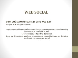 ¿POR QUÉ ES IMPORTANTE EL SITIO WEB 2.0?
Porque, este nos permite que:
Haya una relación entre el usuario(clientes, proveedores o prescriptores) y
la empresa, a través de la web.
El usuario sea parte activa de la web.
Haya participación a través de la creación de comunidades en los distintos
medios de comunicación social.
WEB SOCIAL
 