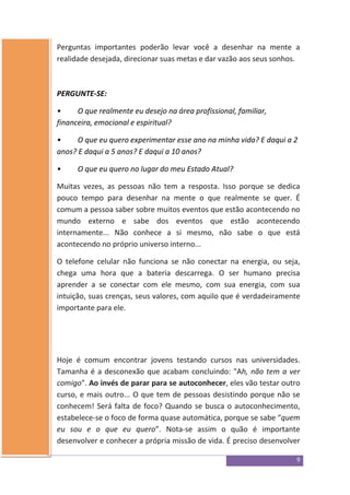 9
Perguntas importantes poderão levar você a desenhar na mente a
realidade desejada, direcionar suas metas e dar vazão aos seus sonhos.
PERGUNTE-SE:
• O que realmente eu desejo na área profissional, familiar,
financeira, emocional e espiritual?
• O que eu quero experimentar esse ano na minha vida? E daqui a 2
anos? E daqui a 5 anos? E daqui a 10 anos?
• O que eu quero no lugar do meu Estado Atual?
Muitas vezes, as pessoas não tem a resposta. Isso porque se dedica
pouco tempo para desenhar na mente o que realmente se quer. É
comum a pessoa saber sobre muitos eventos que estão acontecendo no
mundo externo e sabe dos eventos que estão acontecendo
internamente... Não conhece a si mesmo, não sabe o que está
acontecendo no próprio universo interno...
O telefone celular não funciona se não conectar na energia, ou seja,
chega uma hora que a bateria descarrega. O ser humano precisa
aprender a se conectar com ele mesmo, com sua energia, com sua
intuição, suas crenças, seus valores, com aquilo que é verdadeiramente
importante para ele.
Hoje é comum encontrar jovens testando cursos nas universidades.
Tamanha é a desconexão que acabam concluindo: "Ah, não tem a ver
comigo". Ao invés de parar para se autoconhecer, eles vão testar outro
curso, e mais outro... O que tem de pessoas desistindo porque não se
conhecem! Será falta de foco? Quando se busca o autoconhecimento,
estabelece-se o foco de forma quase automática, porque se sabe “quem
eu sou e o que eu quero”. Nota-se assim o quão é importante
desenvolver e conhecer a própria missão de vida. É preciso desenvolver
 