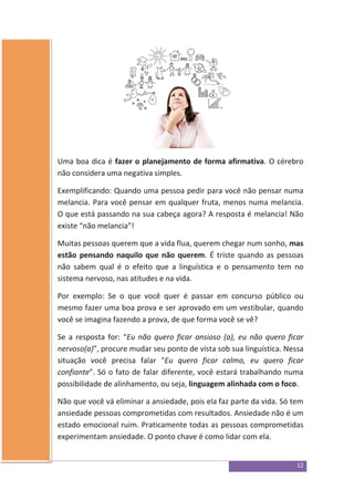 12
Uma boa dica é fazer o planejamento de forma afirmativa. O cérebro
não considera uma negativa simples.
Exemplificando: Quando uma pessoa pedir para você não pensar numa
melancia. Para você pensar em qualquer fruta, menos numa melancia.
O que está passando na sua cabeça agora? A resposta é melancia! Não
existe “não melancia”!
Muitas pessoas querem que a vida flua, querem chegar num sonho, mas
estão pensando naquilo que não querem. É triste quando as pessoas
não sabem qual é o efeito que a linguística e o pensamento tem no
sistema nervoso, nas atitudes e na vida.
Por exemplo: Se o que você quer é passar em concurso público ou
mesmo fazer uma boa prova e ser aprovado em um vestibular, quando
você se imagina fazendo a prova, de que forma você se vê?
Se a resposta for: “Eu não quero ficar ansioso (a), eu não quero ficar
nervoso(a)", procure mudar seu ponto de vista sob sua linguística. Nessa
situação você precisa falar "Eu quero ficar calmo, eu quero ficar
confiante". Só o fato de falar diferente, você estará trabalhando numa
possibilidade de alinhamento, ou seja, linguagem alinhada com o foco.
Não que você vá eliminar a ansiedade, pois ela faz parte da vida. Só tem
ansiedade pessoas comprometidas com resultados. Ansiedade não é um
estado emocional ruim. Praticamente todas as pessoas comprometidas
experimentam ansiedade. O ponto chave é como lidar com ela.
 