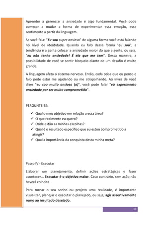 13
Aprender a gerenciar a ansiedade é algo fundamental. Você pode
começar a mudar a forma de experimentar essa emoção, esse
sentimento a partir da linguagem.
Se você fala: "Eu sou super ansiosa" de alguma forma você está falando
no nível de identidade. Quando eu falo dessa forma "eu sou", a
tendência é a gente colocar a ansiedade maior do que a gente, ou seja,
"eu não tenho ansiedade! É ela que me tem". Dessa maneira, a
possibilidade de você se sentir bloqueio diante de um desafio é muito
grande.
A linguagem afeta o sistema nervoso. Então, cada coisa que eu penso e
falo pode estar me ajudando ou me atrapalhando. Ao invés de você
dizer "eu sou muito ansioso (a)", você pode falar "eu experimento
ansiedade por ser muito comprometido".
PERGUNTE-SE:
 Qual o meu objetivo em relação a essa área?
 O que realmente eu quero?
 Onde estão as minhas escolhas?
 Qual é o resultado específico que eu estou comprometido a
atingir?
 Qual a importância da conquista desta minha meta?
Passo IV - Executar
Elaborar um planejamento, definir ações estratégicas e fazer
acontecer... Executar é o objetivo maior. Caso contrário, sem ação não
haverá colheita.
Para tornar o seu sonho ou projeto uma realidade, é importante
visualizar, planejar e executar o planejado, ou seja, agir assertivamente
rumo ao resultado desejado.
 