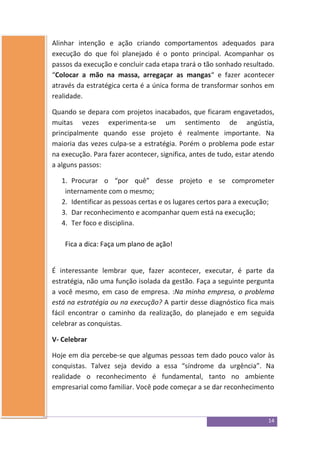 14
Alinhar intenção e ação criando comportamentos adequados para
execução do que foi planejado é o ponto principal. Acompanhar os
passos da execução e concluir cada etapa trará o tão sonhado resultado.
“Colocar a mão na massa, arregaçar as mangas“ e fazer acontecer
através da estratégica certa é a única forma de transformar sonhos em
realidade.
Quando se depara com projetos inacabados, que ficaram engavetados,
muitas vezes experimenta-se um sentimento de angústia,
principalmente quando esse projeto é realmente importante. Na
maioria das vezes culpa-se a estratégia. Porém o problema pode estar
na execução. Para fazer acontecer, significa, antes de tudo, estar atendo
a alguns passos:
1. Procurar o “por quê” desse projeto e se comprometer
internamente com o mesmo;
2. Identificar as pessoas certas e os lugares certos para a execução;
3. Dar reconhecimento e acompanhar quem está na execução;
4. Ter foco e disciplina.
Fica a dica: Faça um plano de ação!
É interessante lembrar que, fazer acontecer, executar, é parte da
estratégia, não uma função isolada da gestão. Faça a seguinte pergunta
a você mesmo, em caso de empresa. :Na minha empresa, o problema
está na estratégia ou na execução? A partir desse diagnóstico fica mais
fácil encontrar o caminho da realização, do planejado e em seguida
celebrar as conquistas.
V- Celebrar
Hoje em dia percebe-se que algumas pessoas tem dado pouco valor às
conquistas. Talvez seja devido a essa “síndrome da urgência”. Na
realidade o reconhecimento é fundamental, tanto no ambiente
empresarial como familiar. Você pode começar a se dar reconhecimento
 