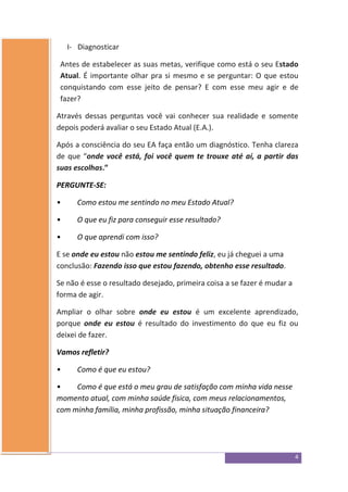 4
I- Diagnosticar
Antes de estabelecer as suas metas, verifique como está o seu Estado
Atual. É importante olhar pra si mesmo e se perguntar: O que estou
conquistando com esse jeito de pensar? E com esse meu agir e de
fazer?
Através dessas perguntas você vai conhecer sua realidade e somente
depois poderá avaliar o seu Estado Atual (E.A.).
Após a consciência do seu EA faça então um diagnóstico. Tenha clareza
de que “onde você está, foi você quem te trouxe até aí, a partir das
suas escolhas.”
PERGUNTE-SE:
• Como estou me sentindo no meu Estado Atual?
• O que eu fiz para conseguir esse resultado?
• O que aprendi com isso?
E se onde eu estou não estou me sentindo feliz, eu já cheguei a uma
conclusão: Fazendo isso que estou fazendo, obtenho esse resultado.
Se não é esse o resultado desejado, primeira coisa a se fazer é mudar a
forma de agir.
Ampliar o olhar sobre onde eu estou é um excelente aprendizado,
porque onde eu estou é resultado do investimento do que eu fiz ou
deixei de fazer.
Vamos refletir?
• Como é que eu estou?
• Como é que está o meu grau de satisfação com minha vida nesse
momento atual, com minha saúde física, com meus relacionamentos,
com minha família, minha profissão, minha situação financeira?
 