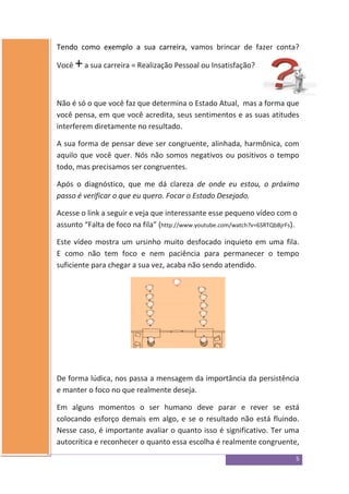 5
Tendo como exemplo a sua carreira, vamos brincar de fazer conta?
Você +a sua carreira = Realização Pessoal ou Insatisfação?
Não é só o que você faz que determina o Estado Atual, mas a forma que
você pensa, em que você acredita, seus sentimentos e as suas atitudes
interferem diretamente no resultado.
A sua forma de pensar deve ser congruente, alinhada, harmônica, com
aquilo que você quer. Nós não somos negativos ou positivos o tempo
todo, mas precisamos ser congruentes.
Após o diagnóstico, que me dá clareza de onde eu estou, o próximo
passo é verificar o que eu quero. Focar o Estado Desejado.
Acesse o link a seguir e veja que interessante esse pequeno vídeo com o
assunto “Falta de foco na fila” (http://www.youtube.com/watch?v=6SRTQbBjrFs).
Este vídeo mostra um ursinho muito desfocado inquieto em uma fila.
E como não tem foco e nem paciência para permanecer o tempo
suficiente para chegar a sua vez, acaba não sendo atendido.
De forma lúdica, nos passa a mensagem da importância da persistência
e manter o foco no que realmente deseja.
Em alguns momentos o ser humano deve parar e rever se está
colocando esforço demais em algo, e se o resultado não está fluindo.
Nesse caso, é importante avaliar o quanto isso é significativo. Ter uma
autocrítica e reconhecer o quanto essa escolha é realmente congruente,
 