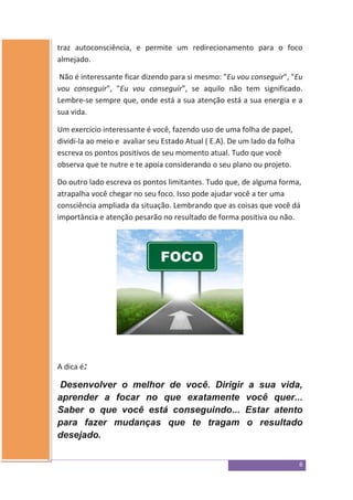 6
traz autoconsciência, e permite um redirecionamento para o foco
almejado.
Não é interessante ficar dizendo para si mesmo: "Eu vou conseguir", "Eu
vou conseguir", "Eu vou conseguir", se aquilo não tem significado.
Lembre-se sempre que, onde está a sua atenção está a sua energia e a
sua vida.
Um exercício interessante é você, fazendo uso de uma folha de papel,
dividi-la ao meio e avaliar seu Estado Atual ( E.A). De um lado da folha
escreva os pontos positivos de seu momento atual. Tudo que você
observa que te nutre e te apoia considerando o seu plano ou projeto.
Do outro lado escreva os pontos limitantes. Tudo que, de alguma forma,
atrapalha você chegar no seu foco. Isso pode ajudar você a ter uma
consciência ampliada da situação. Lembrando que as coisas que você dá
importância e atenção pesarão no resultado de forma positiva ou não.
A dica é:
Desenvolver o melhor de você. Dirigir a sua vida,
aprender a focar no que exatamente você quer...
Saber o que você está conseguindo... Estar atento
para fazer mudanças que te tragam o resultado
desejado.
 