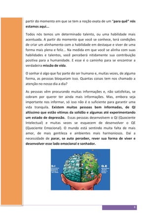 8
partir do momento em que se tem a noção exata de um “para quê” nós
estamos aqui...
Todos nós temos um determinado talento, ou uma habilidade mais
acentuada. A partir do momento que você se conhece, terá condições
de criar um alinhamento com a habilidade em destaque e viver de uma
forma mais plena e feliz... Na medida em que você se alinha com suas
habilidades e talentos, você perceberá nitidamente sua contribuição
positiva para a humanidade. E esse é o caminho para se encontrar a
verdadeira missão de vida.
O sonhar é algo que faz parte do ser humano e, muitas vezes, de alguma
forma, as pessoas bloqueiam isso. Quantas coisas tem nos chamado a
atenção no nosso dia a dia?
As pessoas vêm procurando muitas informações e, não satisfeitas, se
cobram por querer ter ainda mais informações. Mas, embora seja
importante nos informar, só isso não é o suficiente para garantir uma
vida tranquila. Existem muitas pessoas bem informadas, de QI
altíssimo que estão vitimas da solidão e algumas até experimentando
um estado de depressão. Essas pessoas desenvolvem o QI (Quociente
Intelectual) e muitas vezes se esquecem de desenvolver o QE
(Quociente Emocional). O mundo está sentindo muita falta de mais
amor, de mais gentileza e ambientes mais harmoniosos. Daí a
necessidade de parar, se auto perceber, rever sua forma de viver e
desenvolver esse lado emocional e sonhador.
 