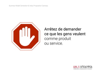 Business Model Generation & Value Proposition Canevas
Collaboration, entrepreneuriat et innovation
Arrêtez de demander
ce que les gens veulent
comme produit
ou service.
 