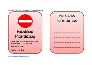 PALABRAS QUE NO PODRÁN UTILIZAR AL DEFINIR 
PALABRAS 
PROHIBIDAS 
LA PALABRA QUE SE DEFINE NO PUEDE 
APARECER EN LA DEFINICIÓN. 
Y PALABRAS COMO: 
COSA, ALGO, 
http://mimundodept.blogspot.com.es/ 
PALABRAS 
PROHIBIDAS 
………………………………… 
………………………………… 
………………………………… 
………………………………… 
………………………………… 
 