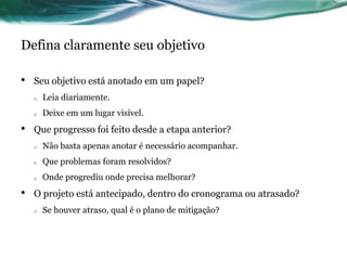 Defina claramente seu objetivo

•   Seu objetivo está anotado em um papel?
    o   Leia diariamente.
    o   Deixe em um lugar visível.
•   Que progresso foi feito desde a etapa anterior?
    o   Não basta apenas anotar é necessário acompanhar.
    o   Que problemas foram resolvidos?
    o   Onde progrediu onde precisa melhorar?
•   O projeto está antecipado, dentro do cronograma ou atrasado?
    o   Se houver atraso, qual é o plano de mitigação?
 