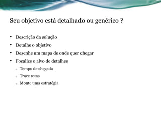 Seu objetivo está detalhado ou genérico ?

•   Descrição da solução
•   Detalhe o objetivo
•   Desenhe um mapa de onde quer chegar
•   Focalize o alvo de detalhes
    o   Tempo de chegada
    o   Trace rotas
    o   Monte uma estratégia
 