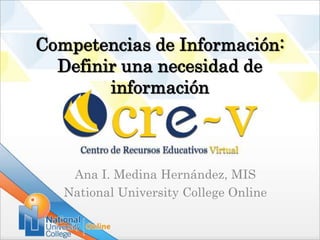 Competencias de Información:
  Definir una necesidad de
        información



    Ana I. Medina Hernández, MIS
   National University College Online
 