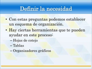 Definir la necesidad
• Con estas preguntas podemos establecer
  un esquema de organización.
• Hay ciertas herramientas que te pueden
  ayudar en este proceso:
  – Hojas de cotejo
  – Tablas
  – Organizadores gráficos
 