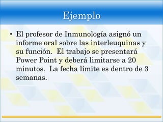 Ejemplo
• El profesor de Inmunología asignó un
  informe oral sobre las interleuquinas y
  su función. El trabajo se presentará
  Power Point y deberá limitarse a 20
  minutos. La fecha límite es dentro de 3
  semanas.
 
