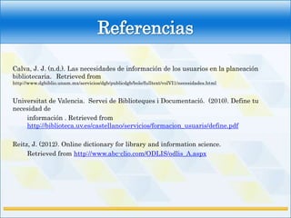 Referencias

Calva, J. J. (n.d.). Las necesidades de información de los usuarios en la planeación
bibliotecaria. Retrieved from
http://www.dgbiblio.unam.mx/servicios/dgb/publicdgb/bole/fulltext/volVI1/necesidades.html


Universitat de Valencia. Servei de Biblioteques i Documentació. (2010). Define tu
necesidad de
    información . Retrieved from
    http://biblioteca.uv.es/castellano/servicios/formacion_usuaris/define.pdf

Reitz, J. (2012). Online dictionary for library and information science.
     Retrieved from http://www.abc-clio.com/ODLIS/odlis_A.aspx
 