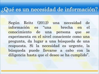 ¿Qué es un necesidad de información?

  Según Reitz (2012) una necesidad de
  información es “una           brecha en el
  conocimiento de una persona que se
  experimenta en el nivel consciente como una
  pregunta, da lugar a una búsqueda de una
  respuesta. Si la necesidad es urgente, la
  búsqueda puede llevarse a cabo con la
  diligencia hasta que el deseo se ha cumplido”.
 