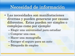 Necesidad de información
• Las necesidades son manifestaciones
  diversas y pueden generarse por causas
  diferentes. Estas pueden ser simples o
  complejas como por ejemplo:
  – Elegir una universidad para estudiar
  – Comprar una casa
  – Hacer una monografía
  – Escoger el seguro para un auto
  – Búsqueda de empleo
 