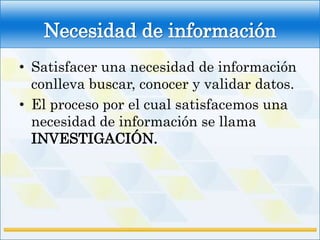 Necesidad de información
• Satisfacer una necesidad de información
  conlleva buscar, conocer y validar datos.
• El proceso por el cual satisfacemos una
  necesidad de información se llama
  INVESTIGACIÓN.
 