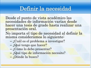 Definir la necesidad
Desde el punto de vista académico las
necesidades de información varían desde
hacer una tesis de grado hasta realizar una
presentación oral.
No importa el tipo de necesidad al definir la
misma consideramos lo siguiente:
  –   ¿Cuál es el problema a investigar?
  –   ¿Qué tengo que hacer?
  –   ¿Cómo lo debo presentar?
  –   ¿Qué tipo de información necesito?
  –   ¿Dónde la busco?
 